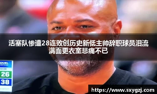 活塞队惨遭28连败创历史新低主帅辞职球员泪流满面更衣室悲痛不已